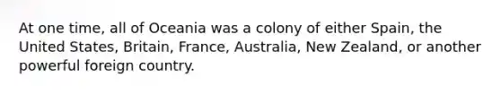 At one time, all of Oceania was a colony of either Spain, the United States, Britain, France, Australia, New Zealand, or another powerful foreign country.