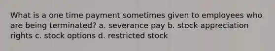 What is a one time payment sometimes given to employees who are being terminated? a. severance pay b. stock appreciation rights c. stock options d. restricted stock