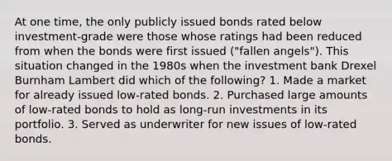 At one time, the only publicly issued bonds rated below investment-grade were those whose ratings had been reduced from when the bonds were first issued ("fallen angels"). This situation changed in the 1980s when the investment bank Drexel Burnham Lambert did which of the following? 1. Made a market for already issued low-rated bonds. 2. Purchased large amounts of low-rated bonds to hold as long-run investments in its portfolio. 3. Served as underwriter for new issues of low-rated bonds.