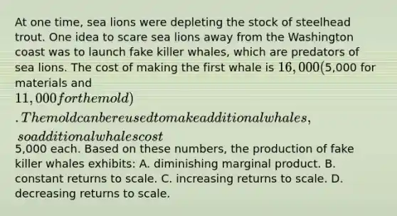 At one time, sea lions were depleting the stock of steelhead trout. One idea to scare sea lions away from the Washington coast was to launch fake killer whales, which are predators of sea lions. The cost of making the first whale is 16,000 (5,000 for materials and 11,000 for the mold). The mold can be reused to make additional whales, so additional whales cost5,000 each. Based on these numbers, the production of fake killer whales exhibits: A. diminishing marginal product. B. constant returns to scale. C. increasing returns to scale. D. decreasing returns to scale.