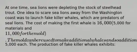 At one time, sea lions were depleting the stock of steelhead trout. One idea to scare sea lions away from the Washington coast was to launch fake killer whales, which are predators of seal lions. The cost of making the first whale is 16,000 (5,000 for materials and 11,000 for the mold). The mold can be reused to make additional whales and so additional whales cost5,000 each. The production of fake killer whales exhibits: