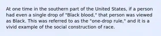 At one time in the southern part of the United States, if a person had even a single drop of "Black blood," that person was viewed as Black. This was referred to as the "one-drop rule," and it is a vivid example of the social construction of race.