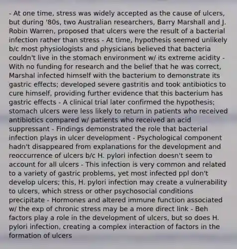 - At one time, stress was widely accepted as the cause of ulcers, but during '80s, two Australian researchers, Barry Marshall and J. Robin Warren, proposed that ulcers were the result of a bacterial infection rather than stress - At time, hypothesis seemed unlikely b/c most physiologists and physicians believed that bacteria couldn't live in the stomach environment w/ its extreme acidity - With no funding for research and the belief that he was correct, Marshal infected himself with the bacterium to demonstrate its gastric effects; developed severe gastritis and took antibiotics to cure himself, providing further evidence that this bacterium has gastric effects - A clinical trial later confirmed the hypothesis; stomach ulcers were less likely to return in patients who received antibiotics compared w/ patients who received an acid suppressant - Findings demonstrated the role that bacterial infection plays in ulcer development - Psychological component hadn't disappeared from explanations for the development and reoccurrence of ulcers b/c H. pylori infection doesn't seem to account for all ulcers - This infection is very common and related to a variety of gastric problems, yet most infected ppl don't develop ulcers; this, H. pylori infection may create a vulnerability to ulcers, which stress or other psychosocial conditions precipitate - Hormones and altered immune function associated w/ the exp of chronic stress may be a more direct link - Beh factors play a role in the development of ulcers, but so does H. pylori infection, creating a complex interaction of factors in the formation of ulcers