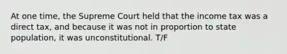 At one time, the Supreme Court held that the income tax was a direct tax, and because it was not in proportion to state population, it was unconstitutional. T/F