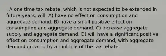 . A one time tax rebate, which is not expected to be extended in future years, will: A) have no effect on consumption and aggregate demand. B) have a small positive effect on consumption and aggregate demand. C) increase aggregate supply and aggregate demand. D) will have a significant positive effect on consumption and aggregate demand, with aggregate demand growing by a multiple of the tax rebate.