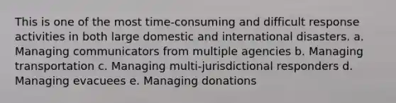 This is one of the most time-consuming and difficult response activities in both large domestic and international disasters. a. Managing communicators from multiple agencies b. Managing transportation c. Managing multi-jurisdictional responders d. Managing evacuees e. Managing donations