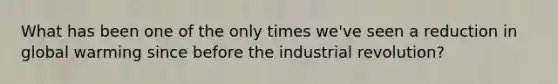 What has been one of the only times we've seen a reduction in global warming since before the industrial revolution?
