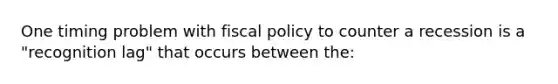 One timing problem with <a href='https://www.questionai.com/knowledge/kPTgdbKdvz-fiscal-policy' class='anchor-knowledge'>fiscal policy</a> to counter a recession is a "recognition lag" that occurs between the: