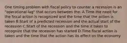 One timing problem with fiscal policy to counter a recession is an "operational lag" that occurs between the: A.Time the need for the fiscal action is recognized and the time that the action is taken B.Start of a predicted recession and the actual start of the recession C.Start of the recession and the time it takes to recognize that the recession has started D.Time fiscal action is taken and the time that the action has its effect on the economy