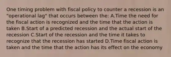 One timing problem with fiscal policy to counter a recession is an "operational lag" that occurs between the: A.Time the need for the fiscal action is recognized and the time that the action is taken B.Start of a predicted recession and the actual start of the recession C.Start of the recession and the time it takes to recognize that the recession has started D.Time fiscal action is taken and the time that the action has its effect on the economy