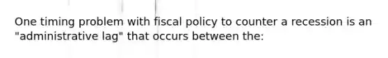 One timing problem with fiscal policy to counter a recession is an "administrative lag" that occurs between the: