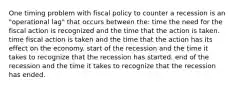 One timing problem with fiscal policy to counter a recession is an "operational lag" that occurs between the: time the need for the fiscal action is recognized and the time that the action is taken. time fiscal action is taken and the time that the action has its effect on the economy. start of the recession and the time it takes to recognize that the recession has started. end of the recession and the time it takes to recognize that the recession has ended.