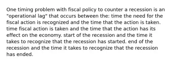 One timing problem with fiscal policy to counter a recession is an "operational lag" that occurs between the: time the need for the fiscal action is recognized and the time that the action is taken. time fiscal action is taken and the time that the action has its effect on the economy. start of the recession and the time it takes to recognize that the recession has started. end of the recession and the time it takes to recognize that the recession has ended.