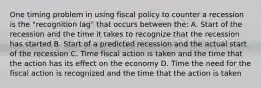 One timing problem in using fiscal policy to counter a recession is the "recognition lag" that occurs between the: A. Start of the recession and the time it takes to recognize that the recession has started B. Start of a predicted recession and the actual start of the recession C. Time fiscal action is taken and the time that the action has its effect on the economy D. Time the need for the fiscal action is recognized and the time that the action is taken