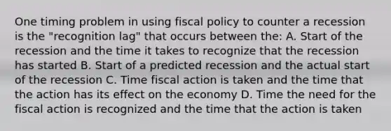 One timing problem in using fiscal policy to counter a recession is the "recognition lag" that occurs between the: A. Start of the recession and the time it takes to recognize that the recession has started B. Start of a predicted recession and the actual start of the recession C. Time fiscal action is taken and the time that the action has its effect on the economy D. Time the need for the fiscal action is recognized and the time that the action is taken