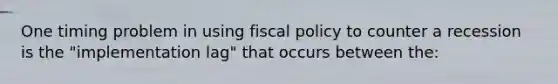 One timing problem in using fiscal policy to counter a recession is the "implementation lag" that occurs between the: