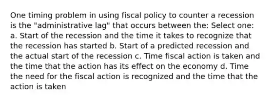 One timing problem in using fiscal policy to counter a recession is the "administrative lag" that occurs between the: Select one: a. Start of the recession and the time it takes to recognize that the recession has started b. Start of a predicted recession and the actual start of the recession c. Time fiscal action is taken and the time that the action has its effect on the economy d. Time the need for the fiscal action is recognized and the time that the action is taken