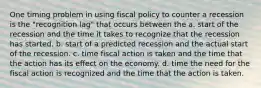 One timing problem in using fiscal policy to counter a recession is the "recognition lag" that occurs between the a. start of the recession and the time it takes to recognize that the recession has started. b. start of a predicted recession and the actual start of the recession. c. time fiscal action is taken and the time that the action has its effect on the economy. d. time the need for the fiscal action is recognized and the time that the action is taken.