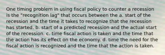 One timing problem in using <a href='https://www.questionai.com/knowledge/kPTgdbKdvz-fiscal-policy' class='anchor-knowledge'>fiscal policy</a> to counter a recession is the "recognition lag" that occurs between the a. start of the recession and the time it takes to recognize that the recession has started. b. start of a predicted recession and the actual start of the recession. c. time fiscal action is taken and the time that the action has its effect on the economy. d. time the need for the fiscal action is recognized and the time that the action is taken.