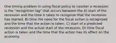 One timing problem in using fiscal policy to counter a recession is the "recognition lag" that occurs between the A) start of the recession and the time it takes to recognize that the recession has started. B) time the need for the fiscal action is recognized and the time that the action is taken. C) start of a predicted recession and the actual start of the recession. D) time fiscal action is taken and the time that the action has its effect on the economy.