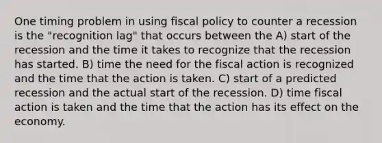 One timing problem in using fiscal policy to counter a recession is the "recognition lag" that occurs between the A) start of the recession and the time it takes to recognize that the recession has started. B) time the need for the fiscal action is recognized and the time that the action is taken. C) start of a predicted recession and the actual start of the recession. D) time fiscal action is taken and the time that the action has its effect on the economy.