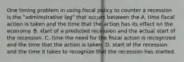 One timing problem in using fiscal policy to counter a recession is the "administrative lag" that occurs between the A. time fiscal action is taken and the time that the action has its effect on the economy. B. start of a predicted recession and the actual start of the recession. C. time the need for the fiscal action is recognized and the time that the action is taken. D. start of the recession and the time it takes to recognize that the recession has started.