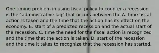 One timing problem in using fiscal policy to counter a recession is the "administrative lag" that occurs between the A. time fiscal action is taken and the time that the action has its effect on the economy. B. start of a predicted recession and the actual start of the recession. C. time the need for the fiscal action is recognized and the time that the action is taken. D. start of the recession and the time it takes to recognize that the recession has started.