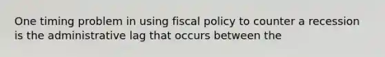 One timing problem in using fiscal policy to counter a recession is the administrative lag that occurs between the