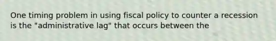 One timing problem in using fiscal policy to counter a recession is the "administrative lag" that occurs between the