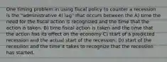 One timing problem in using fiscal policy to counter a recession is the "administrative 4) lag" that occurs between the A) time the need for the fiscal action is recognized and the time that the action is taken. B) time fiscal action is taken and the time that the action has its effect on the economy C) start of a predicted recession and the actual start of the recession. D) start of the recession and the time it takes to recognize that the recession has started.