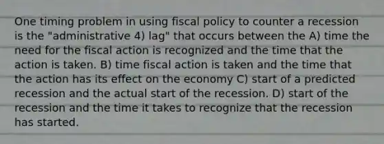 One timing problem in using fiscal policy to counter a recession is the "administrative 4) lag" that occurs between the A) time the need for the fiscal action is recognized and the time that the action is taken. B) time fiscal action is taken and the time that the action has its effect on the economy C) start of a predicted recession and the actual start of the recession. D) start of the recession and the time it takes to recognize that the recession has started.