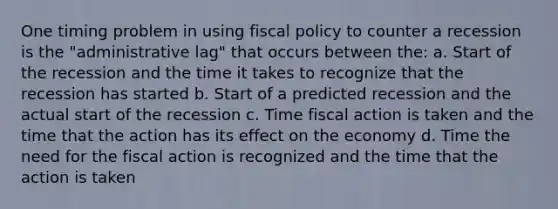 One timing problem in using fiscal policy to counter a recession is the "administrative lag" that occurs between the: a. Start of the recession and the time it takes to recognize that the recession has started b. Start of a predicted recession and the actual start of the recession c. Time fiscal action is taken and the time that the action has its effect on the economy d. Time the need for the fiscal action is recognized and the time that the action is taken