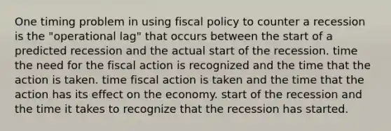 One timing problem in using fiscal policy to counter a recession is the "operational lag" that occurs between the start of a predicted recession and the actual start of the recession. time the need for the fiscal action is recognized and the time that the action is taken. time fiscal action is taken and the time that the action has its effect on the economy. start of the recession and the time it takes to recognize that the recession has started.