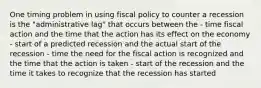 One timing problem in using fiscal policy to counter a recession is the "administrative lag" that occurs between the - time fiscal action and the time that the action has its effect on the economy - start of a predicted recession and the actual start of the recession - time the need for the fiscal action is recognized and the time that the action is taken - start of the recession and the time it takes to recognize that the recession has started