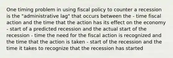 One timing problem in using fiscal policy to counter a recession is the "administrative lag" that occurs between the - time fiscal action and the time that the action has its effect on the economy - start of a predicted recession and the actual start of the recession - time the need for the fiscal action is recognized and the time that the action is taken - start of the recession and the time it takes to recognize that the recession has started