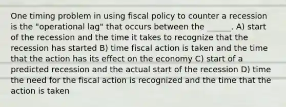 One timing problem in using fiscal policy to counter a recession is the "operational lag" that occurs between the ______. A) start of the recession and the time it takes to recognize that the recession has started B) time fiscal action is taken and the time that the action has its effect on the economy C) start of a predicted recession and the actual start of the recession D) time the need for the fiscal action is recognized and the time that the action is taken