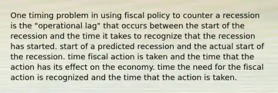 One timing problem in using fiscal policy to counter a recession is the "operational lag" that occurs between the start of the recession and the time it takes to recognize that the recession has started. start of a predicted recession and the actual start of the recession. time fiscal action is taken and the time that the action has its effect on the economy. time the need for the fiscal action is recognized and the time that the action is taken.