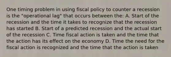 One timing problem in using <a href='https://www.questionai.com/knowledge/kPTgdbKdvz-fiscal-policy' class='anchor-knowledge'>fiscal policy</a> to counter a recession is the "operational lag" that occurs between the: A. Start of the recession and the time it takes to recognize that the recession has started B. Start of a predicted recession and the actual start of the recession C. Time fiscal action is taken and the time that the action has its effect on the economy D. Time the need for the fiscal action is recognized and the time that the action is taken