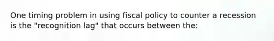 One timing problem in using fiscal policy to counter a recession is the "recognition lag" that occurs between the: