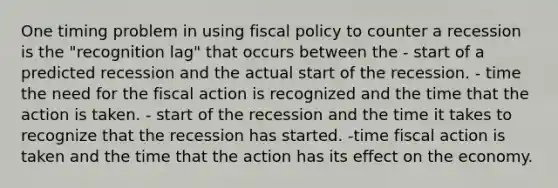 One timing problem in using fiscal policy to counter a recession is the "recognition lag" that occurs between the - start of a predicted recession and the actual start of the recession. - time the need for the fiscal action is recognized and the time that the action is taken. - start of the recession and the time it takes to recognize that the recession has started. -time fiscal action is taken and the time that the action has its effect on the economy.