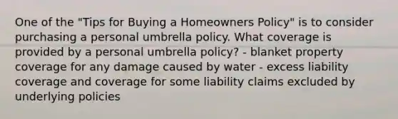 One of the "Tips for Buying a Homeowners Policy" is to consider purchasing a personal umbrella policy. What coverage is provided by a personal umbrella policy? - blanket property coverage for any damage caused by water - excess liability coverage and coverage for some liability claims excluded by underlying policies