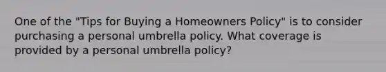 One of the "Tips for Buying a Homeowners Policy" is to consider purchasing a personal umbrella policy. What coverage is provided by a personal umbrella policy?