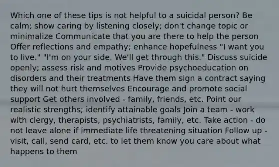 Which one of these tips is not helpful to a suicidal person? Be calm; show caring by listening closely; don't change topic or minimalize Communicate that you are there to help the person Offer reflections and empathy; enhance hopefulness "I want you to live." "I'm on your side. We'll get through this." Discuss suicide openly; assess risk and motives Provide psychoeducation on disorders and their treatments Have them sign a contract saying they will not hurt themselves Encourage and promote social support Get others involved - family, friends, etc. Point our realistic strengths; identify attainable goals Join a team - work with clergy, therapists, psychiatrists, family, etc. Take action - do not leave alone if immediate life threatening situation Follow up - visit, call, send card, etc. to let them know you care about what happens to them