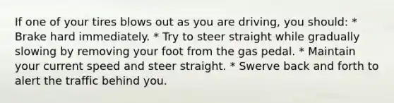 If one of your tires blows out as you are driving, you should: * Brake hard immediately. * Try to steer straight while gradually slowing by removing your foot from the gas pedal. * Maintain your current speed and steer straight. * Swerve back and forth to alert the traffic behind you.