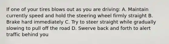 If one of your tires blows out as you are driving: A. Maintain currently speed and hold the steering wheel firmly straight B. Brake hard immediately C. Try to steer straight while gradually slowing to pull off the road D. Swerve back and forth to alert traffic behind you