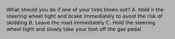 What should you do if one of your tires blows out? A. Hold n the steering wheel tight and brake immediately to avoid the risk of skidding B. Leave the road immediately C. Hold the steering wheel tight and slowly take your foot off the gas pedal