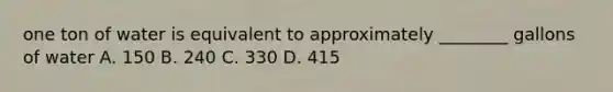 one ton of water is equivalent to approximately ________ gallons of water A. 150 B. 240 C. 330 D. 415