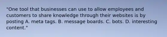 "One tool that businesses can use to allow employees and customers to share knowledge through their websites is by posting A. meta tags. B. message boards. C. bots. D. interesting content."