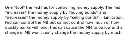 One *tool* the Fed has for controlling money supply: The Fed *increases* the money supply by *buying bonds* and *decreases* the money supply by *selling bonds*. --Limitation: Fed can control the MB but cannot control how much or how quickly banks will lend, this can cause the MM to be low and a change in MB won't really change the money supply by much.