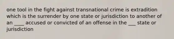 one tool in the fight against transnational crime is extradition which is the surrender by one state or jurisdiction to another of an ____ accused or convicted of an offense in the ___ state or jurisdiction